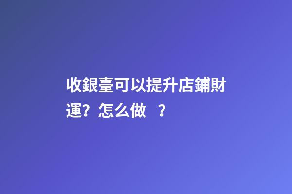 收銀臺可以提升店鋪財運？怎么做？